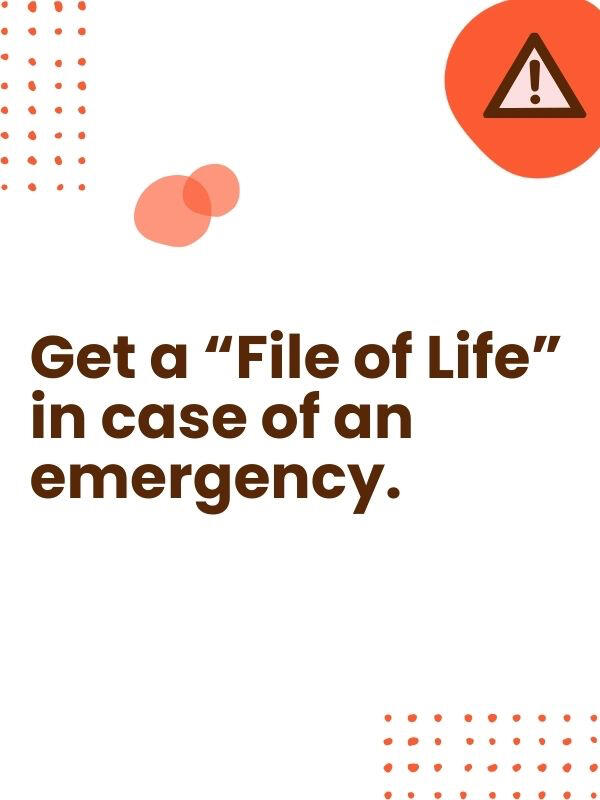 A "File of Life" is a form with a magnet that goes on the refrigerator that provides vital medical information to first responders. "File of Life" is free through your local fire, police, or ambulance department.